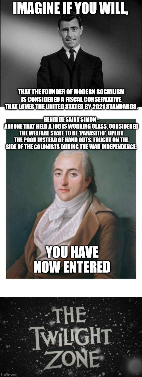 IMAGINE IF YOU WILL, THAT THE FOUNDER OF MODERN SOCIALISM IS CONSIDERED A FISCAL CONSERVATIVE THAT LOVES THE UNITED STATES BY 2021 STANDARDS. HENRI DE SAINT SIMON -
ANYONE THAT HELD A JOB IS WORKING CLASS. CONSIDERED THE WELFARE STATE TO BE 'PARASITIC'. UPLIFT THE POOR INSTEAD OF HAND OUTS. FOUGHT ON THE SIDE OF THE COLONISTS DURING THE WAR INDEPENDENCE. YOU HAVE NOW ENTERED | image tagged in rod serling twilight zone,the twilight zone title screen | made w/ Imgflip meme maker