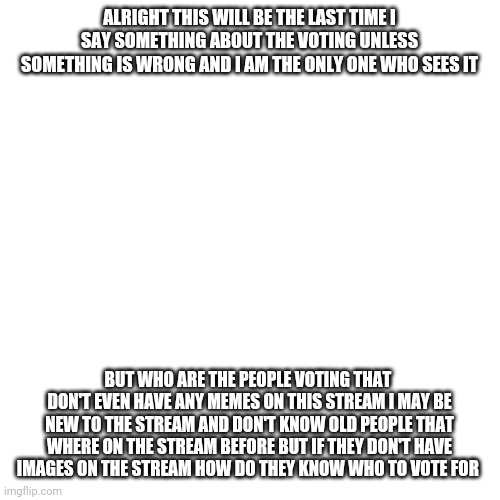 This is the last time | ALRIGHT THIS WILL BE THE LAST TIME I SAY SOMETHING ABOUT THE VOTING UNLESS SOMETHING IS WRONG AND I AM THE ONLY ONE WHO SEES IT; BUT WHO ARE THE PEOPLE VOTING THAT  DON'T EVEN HAVE ANY MEMES ON THIS STREAM I MAY BE NEW TO THE STREAM AND DON'T KNOW OLD PEOPLE THAT WHERE ON THE STREAM BEFORE BUT IF THEY DON'T HAVE IMAGES ON THE STREAM HOW DO THEY KNOW WHO TO VOTE FOR | image tagged in memes,blank transparent square | made w/ Imgflip meme maker