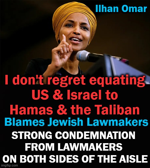 "Shocking, Ilhan Omar refusing to take ANY accountability for her obscene antisemitism." ~~ A bipartisan group against anti-Semi | Ilhan Omar; I don't regret equating 
US & Israel to 
Hamas & the Taliban; Blames Jewish Lawmakers; STRONG CONDEMNATION 
FROM LAWMAKERS 
ON BOTH SIDES OF THE AISLE | image tagged in politics,anti-semite and a racist,squad,radical | made w/ Imgflip meme maker