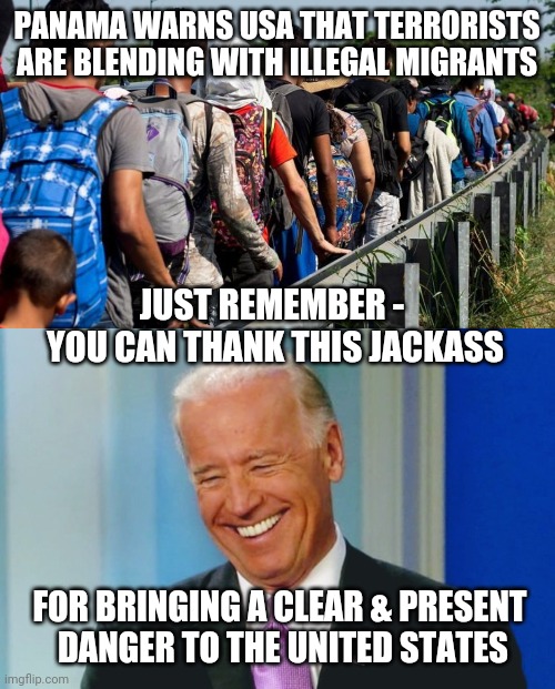 Thus, It Starts | PANAMA WARNS USA THAT TERRORISTS ARE BLENDING WITH ILLEGAL MIGRANTS; JUST REMEMBER - 
YOU CAN THANK THIS JACKASS; FOR BRINGING A CLEAR & PRESENT
 DANGER TO THE UNITED STATES | image tagged in biden,isis,terrorism,democrats,liberals,immigration | made w/ Imgflip meme maker