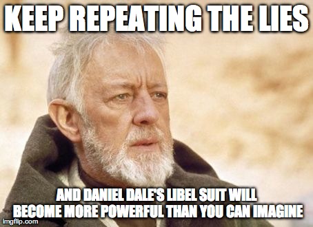 Obi Wan Kenobi Meme | KEEP REPEATING THE LIES AND DANIEL DALE'S LIBEL SUIT WILL BECOME MORE POWERFUL THAN YOU CAN IMAGINE | image tagged in memes,obi wan kenobi | made w/ Imgflip meme maker