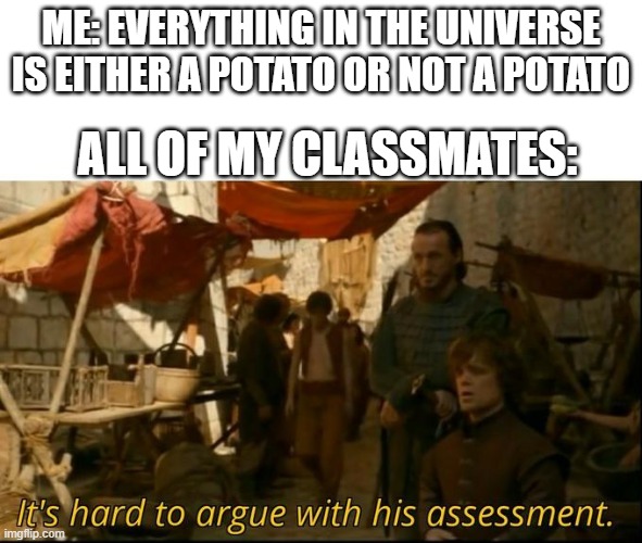 it is very hard because it is true |  ME: EVERYTHING IN THE UNIVERSE IS EITHER A POTATO OR NOT A POTATO; ALL OF MY CLASSMATES: | image tagged in it's hard to argue with his assessment | made w/ Imgflip meme maker