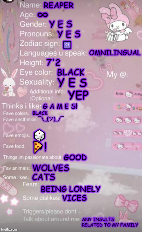 Everyone else was doing it | REAPER; ∞; Y E S
   Y E S; ♎
             OMNILINGUAL; 7'2
    BLACK; Y E S
   YEP; G A M E S! BLACK
    ¯\_(ツ)_/¯; 🎲
🍕! GOOD; WOLVES
CATS; BEING LONELY
         VICES; ANY INSULTS RELATED TO MY FAMILY | image tagged in lgbt,list,facts,challenge,everyone else was doing it | made w/ Imgflip meme maker
