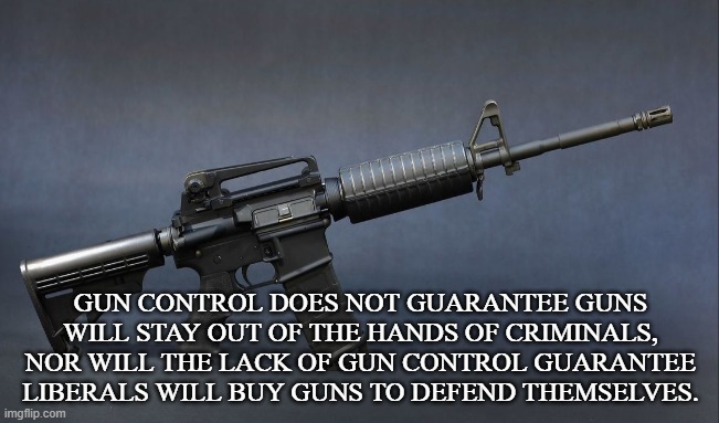GUN CONTROL | GUN CONTROL DOES NOT GUARANTEE GUNS WILL STAY OUT OF THE HANDS OF CRIMINALS,
NOR WILL THE LACK OF GUN CONTROL GUARANTEE LIBERALS WILL BUY GUNS TO DEFEND THEMSELVES. | image tagged in guns,rifile,nra,bullets,self defense,second amendment | made w/ Imgflip meme maker