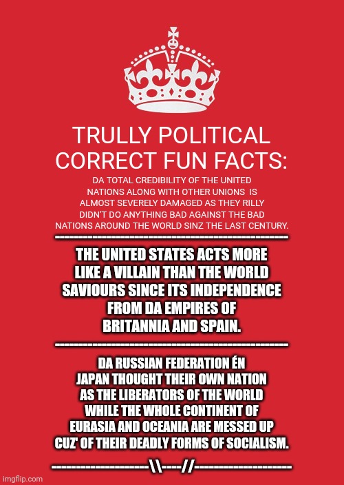 Keep Calm And Carry On Red Meme | TRULLY POLITICAL CORRECT FUN FACTS:; DA TOTAL CREDIBILITY OF THE UNITED NATIONS ALONG WITH OTHER UNIONS  IS ALMOST SEVERELY DAMAGED AS THEY RILLY DIDN'T DO ANYTHING BAD AGAINST THE BAD NATIONS AROUND THE WORLD SINZ THE LAST CENTURY. --------------------------------------------------
THE UNITED STATES ACTS MORE LIKE A VILLAIN THAN THE WORLD SAVIOURS SINCE ITS INDEPENDENCE FROM DA EMPIRES OF BRITANNIA AND SPAIN.
--------------------------------------------------; DA RUSSIAN FEDERATION ÉN JAPAN THOUGHT THEIR OWN NATION AS THE LIBERATORS OF THE WORLD WHILE THE WHOLE CONTINENT OF EURASIA AND OCEANIA ARE MESSED UP CUZ' OF THEIR DEADLY FORMS OF SOCIALISM. --------------------\\----//-------------------- | image tagged in memes,japanese,keep calm blank | made w/ Imgflip meme maker