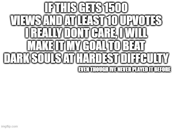 pls dont upvote this meme for the sake of my mind | IF THIS GETS 1500 VIEWS AND AT LEAST 10 UPVOTES I REALLY DONT CARE, I WILL MAKE IT MY GOAL TO BEAT DARK SOULS AT HARDEST DIFFCULTY; EVEN THOUGH IVE NEVER PLAYED IT BEFORE | image tagged in blank white template,dark souls | made w/ Imgflip meme maker