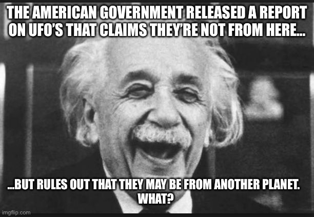 einstien laugh | THE AMERICAN GOVERNMENT RELEASED A REPORT ON UFO’S THAT CLAIMS THEY’RE NOT FROM HERE…; …BUT RULES OUT THAT THEY MAY BE FROM ANOTHER PLANET.   
WHAT? | image tagged in einstien laugh | made w/ Imgflip meme maker