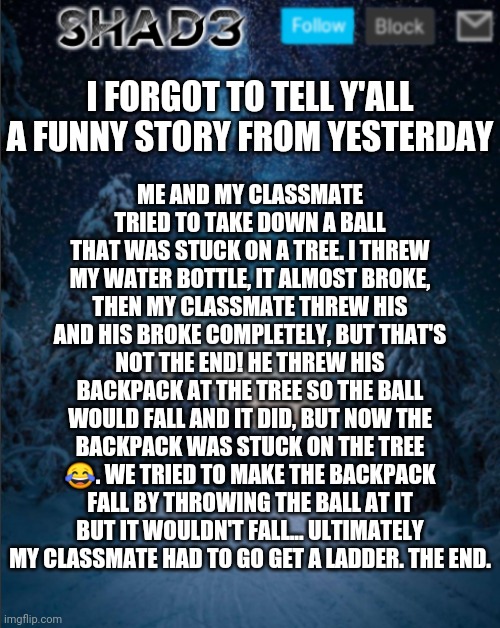 Funny story | ME AND MY CLASSMATE TRIED TO TAKE DOWN A BALL THAT WAS STUCK ON A TREE. I THREW MY WATER BOTTLE, IT ALMOST BROKE, THEN MY CLASSMATE THREW HIS AND HIS BROKE COMPLETELY, BUT THAT'S NOT THE END! HE THREW HIS BACKPACK AT THE TREE SO THE BALL WOULD FALL AND IT DID, BUT NOW THE BACKPACK WAS STUCK ON THE TREE 😂. WE TRIED TO MAKE THE BACKPACK FALL BY THROWING THE BALL AT IT BUT IT WOULDN'T FALL... ULTIMATELY MY CLASSMATE HAD TO GO GET A LADDER. THE END. I FORGOT TO TELL Y'ALL A FUNNY STORY FROM YESTERDAY | image tagged in shad3 announcement template v4,funny | made w/ Imgflip meme maker