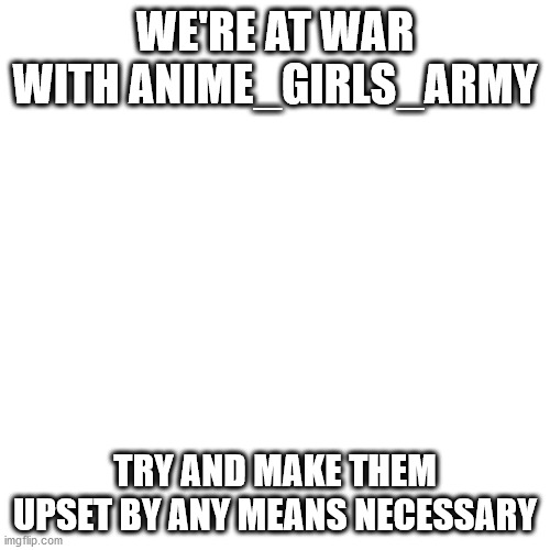 Blank Transparent Square | WE'RE AT WAR WITH ANIME_GIRLS_ARMY; TRY AND MAKE THEM UPSET BY ANY MEANS NECESSARY | image tagged in memes,blank transparent square | made w/ Imgflip meme maker