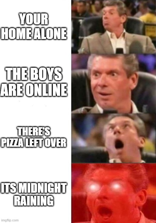 Mr. McMahon reaction | YOUR HOME ALONE; THE BOYS ARE ONLINE; THERE'S PIZZA LEFT OVER; ITS MIDNIGHT RAINING | image tagged in mr mcmahon reaction | made w/ Imgflip meme maker