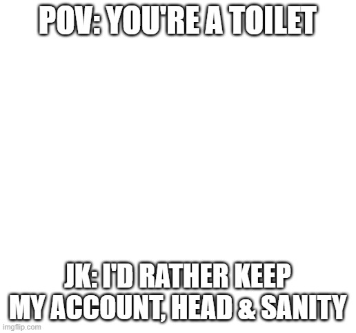 PoV: watch out! | POV: YOU'RE A TOILET; JK: I'D RATHER KEEP MY ACCOUNT, HEAD & SANITY | image tagged in blank white template | made w/ Imgflip meme maker