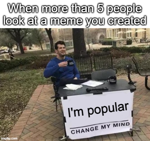 Change My Mind | When more than 5 people look at a meme you created; I'm popular | image tagged in memes,change my mind | made w/ Imgflip meme maker