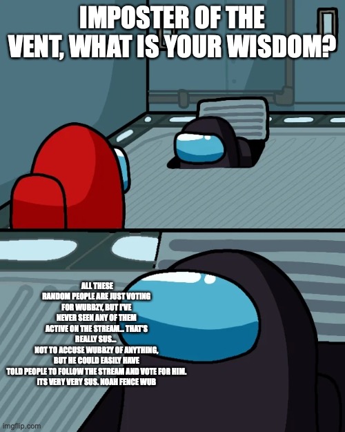I don't want to accuse, but these voters are really really sus... | IMPOSTER OF THE VENT, WHAT IS YOUR WISDOM? ALL THESE RANDOM PEOPLE ARE JUST VOTING FOR WUBBZY, BUT I'VE NEVER SEEN ANY OF THEM ACTIVE ON THE STREAM… THAT'S REALLY SUS… 
NOT TO ACCUSE WUBBZY OF ANYTHING, BUT HE COULD EASILY HAVE TOLD PEOPLE TO FOLLOW THE STREAM AND VOTE FOR HIM.
ITS VERY VERY SUS. NOAH FENCE WUB | image tagged in impostor of the vent | made w/ Imgflip meme maker