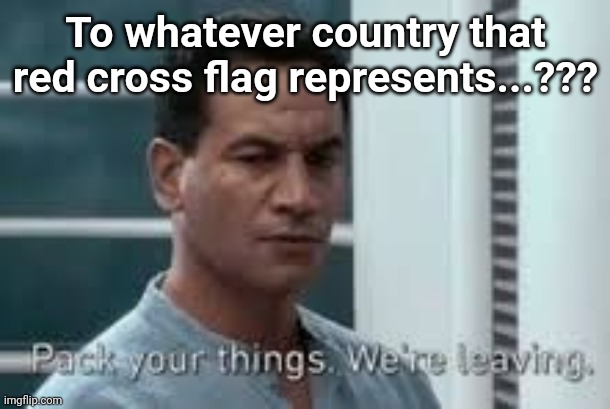 Pack your things. We're leaving. | To whatever country that red cross flag represents...??? | image tagged in pack your things we're leaving | made w/ Imgflip meme maker