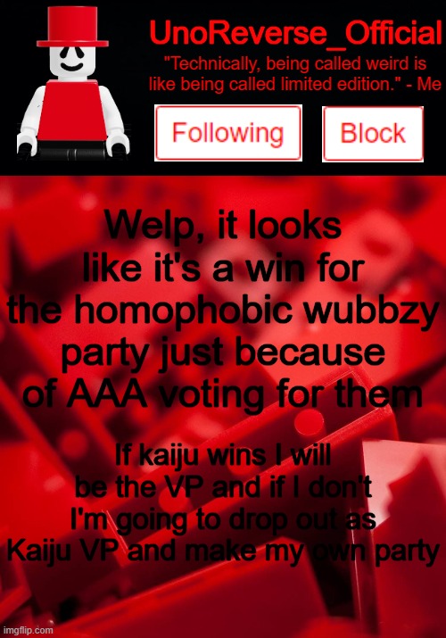 Uno's Lego Temp | Welp, it looks like it's a win for the homophobic wubbzy party just because of AAA voting for them; If kaiju wins I will be the VP and if I don't I'm going to drop out as Kaiju VP and make my own party | image tagged in uno's lego temp | made w/ Imgflip meme maker