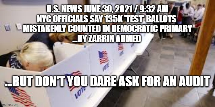 "Test Ballots" Counted in Democrat Primary | U.S. NEWS JUNE 30, 2021 / 9:32 AM
NYC OFFICIALS SAY 135K 'TEST' BALLOTS 
MISTAKENLY COUNTED IN DEMOCRATIC PRIMARY
...BY ZARRIN AHMED; ...BUT DON'T YOU DARE ASK FOR AN AUDIT | image tagged in voter fraud,politics,election,democrats | made w/ Imgflip meme maker
