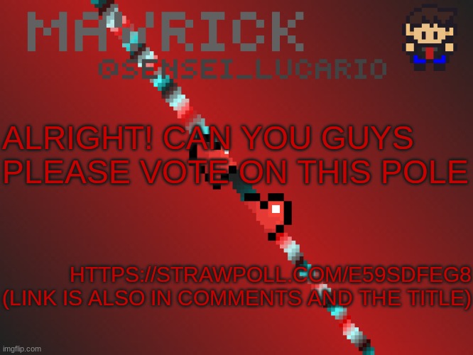 https://strawpoll.com/e59sdfeg8 | ALRIGHT! CAN YOU GUYS PLEASE VOTE ON THIS POLE; HTTPS://STRAWPOLL.COM/E59SDFEG8

(LINK IS ALSO IN COMMENTS AND THE TITLE) | image tagged in mavrick pixil template | made w/ Imgflip meme maker