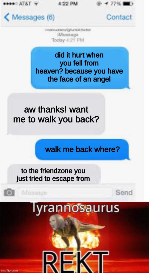 get REKT |  did it hurt when you fell from heaven? because you have the face of an angel; aw thanks! want me to walk you back? walk me back where? to the friendzone you just tried to escape from | image tagged in blank text conversation,tyrannosaurus rekt | made w/ Imgflip meme maker