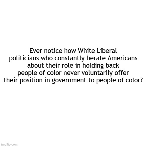 The expectations of soft bigotry ... | Ever notice how White Liberal politicians who constantly berate Americans about their role in holding back people of color never voluntarily offer their position in government to people of color? | image tagged in memes,blank transparent square,liberals,liberal logic,politics,political meme | made w/ Imgflip meme maker