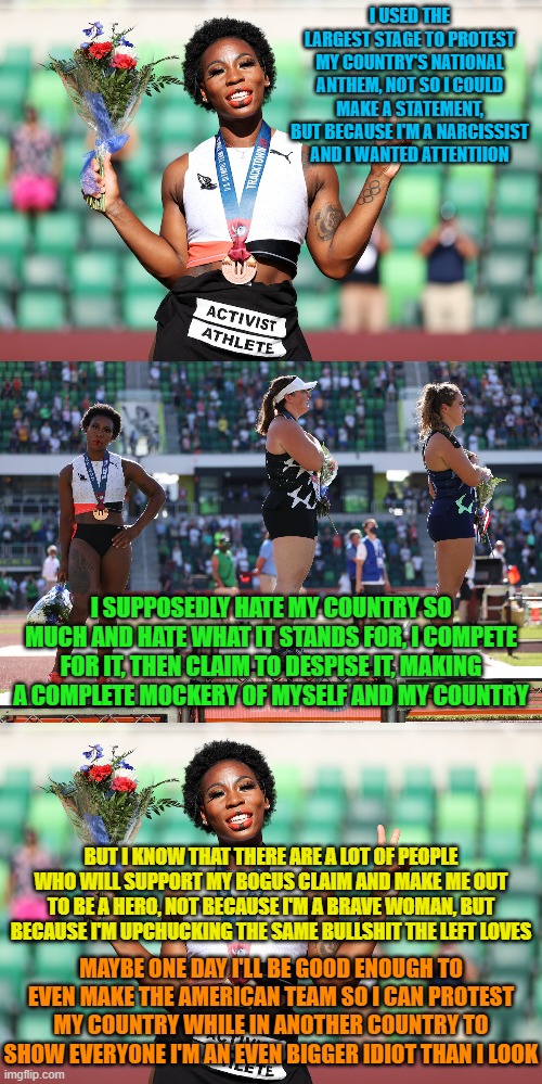 Why are you even competing then? How about you step aside and let someone who loves the country they represent, have a chance. | I USED THE LARGEST STAGE TO PROTEST MY COUNTRY'S NATIONAL ANTHEM, NOT SO I COULD MAKE A STATEMENT, BUT BECAUSE I'M A NARCISSIST AND I WANTED ATTENTIION; I SUPPOSEDLY HATE MY COUNTRY SO MUCH AND HATE WHAT IT STANDS FOR, I COMPETE FOR IT, THEN CLAIM TO DESPISE IT, MAKING A COMPLETE MOCKERY OF MYSELF AND MY COUNTRY; BUT I KNOW THAT THERE ARE A LOT OF PEOPLE WHO WILL SUPPORT MY BOGUS CLAIM AND MAKE ME OUT TO BE A HERO, NOT BECAUSE I'M A BRAVE WOMAN, BUT BECAUSE I'M UPCHUCKING THE SAME BULLSHIT THE LEFT LOVES; MAYBE ONE DAY I'LL BE GOOD ENOUGH TO EVEN MAKE THE AMERICAN TEAM SO I CAN PROTEST MY COUNTRY WHILE IN ANOTHER COUNTRY TO SHOW EVERYONE I'M AN EVEN BIGGER IDIOT THAN I LOOK | image tagged in gwen berry,olympics,protesting,the faux hatred has to stop | made w/ Imgflip meme maker