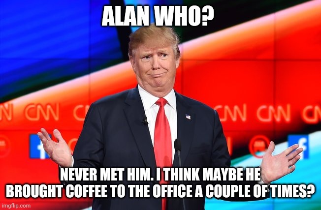 You know what comes next | ALAN WHO? NEVER MET HIM. I THINK MAYBE HE BROUGHT COFFEE TO THE OFFICE A COUPLE OF TIMES? | image tagged in donald trump confused | made w/ Imgflip meme maker