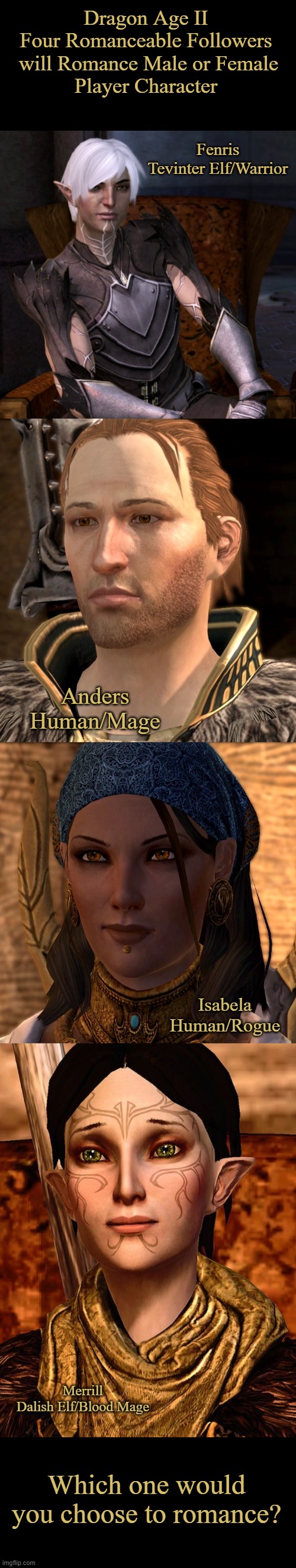 Dragon Age II Romance Options | Dragon Age II

Four Romanceable Followers
 will Romance Male or Female
Player Character; Fenris
Tevinter Elf/Warrior; Anders
Human/Mage; Isabela
Human/Rogue; Merrill
Dalish Elf/Blood Mage; Which one would you choose to romance? | image tagged in gaming,memes,dragon age ii,romance,gay,lesbian | made w/ Imgflip meme maker