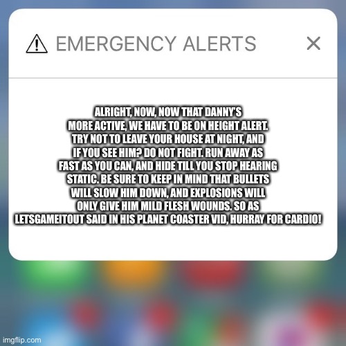 HURRAY FOR CARDIO | ALRIGHT, NOW, NOW THAT DANNY’S MORE ACTIVE, WE HAVE TO BE ON HEIGHT ALERT. TRY NOT TO LEAVE YOUR HOUSE AT NIGHT, AND IF YOU SEE HIM? DO NOT FIGHT. RUN AWAY AS FAST AS YOU CAN, AND HIDE TILL YOU STOP HEARING STATIC. BE SURE TO KEEP IN MIND THAT BULLETS WILL SLOW HIM DOWN, AND EXPLOSIONS WILL ONLY GIVE HIM MILD FLESH WOUNDS. SO AS LETSGAMEITOUT SAID IN HIS PLANET COASTER VID, HURRAY FOR CARDIO! | image tagged in emergency alert | made w/ Imgflip meme maker