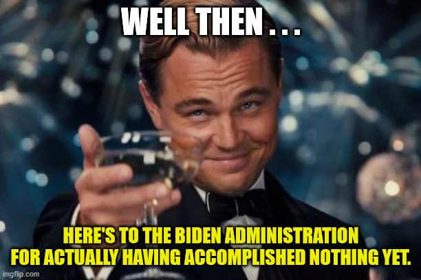 Leonardo Dicaprio Cheers Meme | WELL THEN . . . HERE'S TO THE BIDEN ADMINISTRATION FOR ACTUALLY HAVING ACCOMPLISHED NOTHING YET. | image tagged in memes,leonardo dicaprio cheers | made w/ Imgflip meme maker