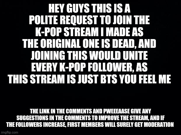 Guysss | HEY GUYS THIS IS A POLITE REQUEST TO JOIN THE K-POP STREAM I MADE AS THE ORIGINAL ONE IS DEAD, AND JOINING THIS WOULD UNITE EVERY K-POP FOLLOWER, AS THIS STREAM IS JUST BTS YOU FEEL ME; THE LINK IN THE COMMENTS AND PWEEEAASE GIVE ANY SUGGESTIONS IN THE COMMENTS TO IMPROVE THE STREAM, AND IF THE FOLLOWERS INCREASE, FIRST MEMBERS WILL SURELY GET MODERATION | image tagged in black background | made w/ Imgflip meme maker