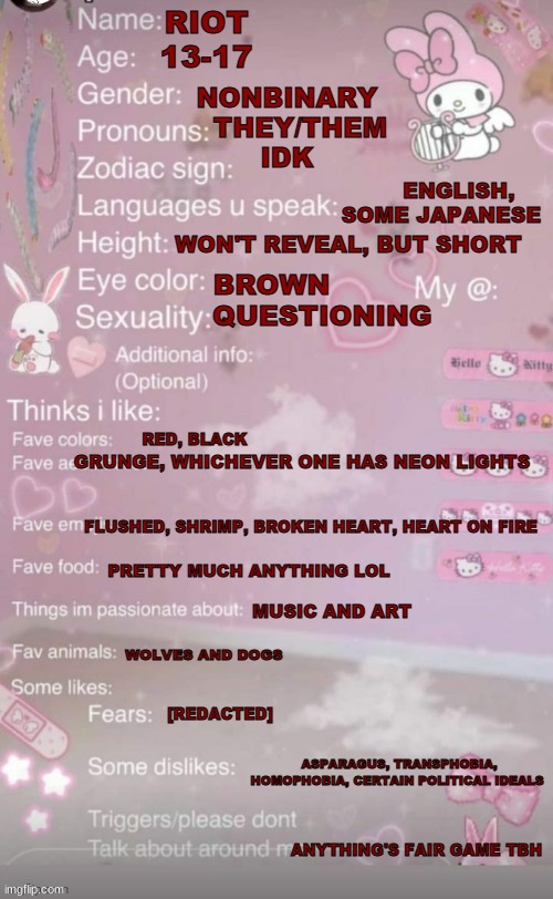 :) | RIOT
13-17; NONBINARY
   THEY/THEM
IDK; ENGLISH, SOME JAPANESE; BROWN
           QUESTIONING; WON'T REVEAL, BUT SHORT; RED, BLACK; GRUNGE, WHICHEVER ONE HAS NEON LIGHTS; FLUSHED, SHRIMP, BROKEN HEART, HEART ON FIRE; PRETTY MUCH ANYTHING LOL; MUSIC AND ART; WOLVES AND DOGS; [REDACTED]; ASPARAGUS, TRANSPHOBIA, HOMOPHOBIA, CERTAIN POLITICAL IDEALS; ANYTHING'S FAIR GAME TBH | image tagged in intro | made w/ Imgflip meme maker