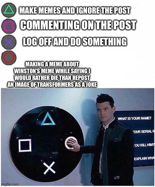 PlayStation button choices | MAKE MEMES AND IGNORE THE POST; COMMENTING ON THE POST; LOG OFF AND DO SOMETHING; MAKING A MEME ABOUT WINSTON’S MEME WHILE SAYING I WOULD RATHER DIE THAN REPOST AN IMAGE OF TRANSFORMERS AS A JOKE | image tagged in playstation button choices | made w/ Imgflip meme maker