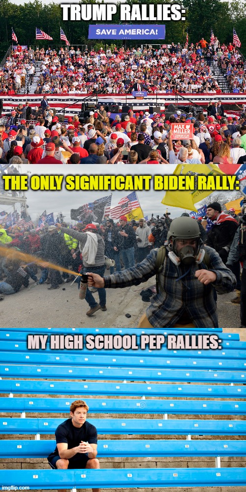 U.S. Rallies - All Shapes and Sizes | TRUMP RALLIES:; THE ONLY SIGNIFICANT BIDEN RALLY:; MY HIGH SCHOOL PEP RALLIES: | image tagged in donald trump,joe biden,high school,rally,democraps,repubtards | made w/ Imgflip meme maker