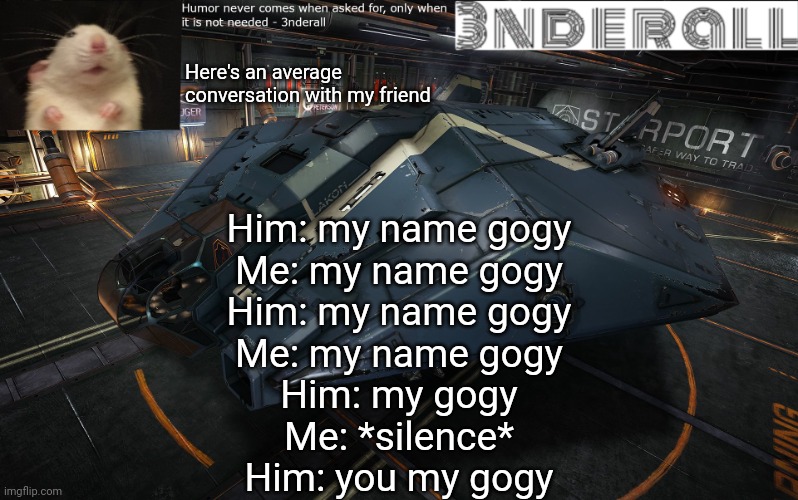 xD | Here's an average conversation with my friend; Him: my name gogy
Me: my name gogy
Him: my name gogy
Me: my name gogy
Him: my gogy
Me: *silence*
Him: you my gogy | image tagged in 3nderall announcement temp | made w/ Imgflip meme maker