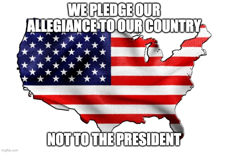 United States of America | WE PLEDGE OUR ALLEGIANCE TO OUR COUNTRY; NOT TO THE PRESIDENT | image tagged in united states of america | made w/ Imgflip meme maker