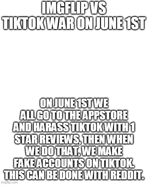 here is the plan bois | IMGFLIP VS TIKTOK WAR ON JUNE 1ST; ON JUNE 1ST WE ALL GO TO THE APPSTORE AND HARASS TIKTOK WITH 1 STAR REVIEWS, THEN WHEN WE DO THAT, WE MAKE FAKE ACCOUNTS ON TIKTOK. THIS CAN BE DONE WITH REDDIT. | image tagged in memes,blank transparent square | made w/ Imgflip meme maker