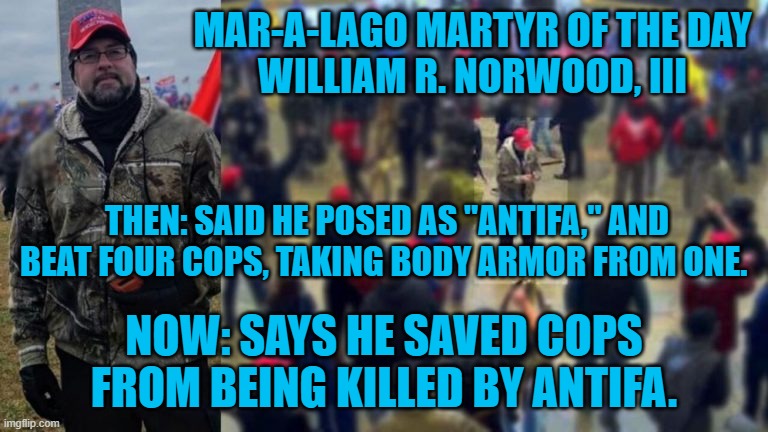 Has several conflicting stories.  All involve "Antifa," fantasies. | MAR-A-LAGO MARTYR OF THE DAY
WILLIAM R. NORWOOD, III; THEN: SAID HE POSED AS "ANTIFA," AND BEAT FOUR COPS, TAKING BODY ARMOR FROM ONE. NOW: SAYS HE SAVED COPS FROM BEING KILLED BY ANTIFA. | image tagged in politics | made w/ Imgflip meme maker