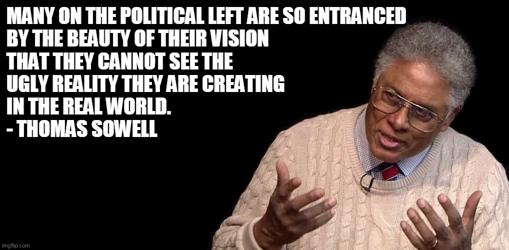 And history shows there is nothing beautiful about their vision. |  MANY ON THE POLITICAL LEFT ARE SO ENTRANCED 
BY THE BEAUTY OF THEIR VISION 
THAT THEY CANNOT SEE THE 
UGLY REALITY THEY ARE CREATING 
IN THE REAL WORLD.
- THOMAS SOWELL | image tagged in thomas sowell,democrats,socialism | made w/ Imgflip meme maker