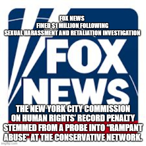 Fox news | FOX NEWS 
FINED $1 MILLION FOLLOWING SEXUAL HARASSMENT AND RETALIATION INVESTIGATION; THE NEW YORK CITY COMMISSION ON HUMAN RIGHTS’ RECORD PENALTY STEMMED FROM A PROBE INTO “RAMPANT ABUSE” AT THE CONSERVATIVE NETWORK. | image tagged in fox news | made w/ Imgflip meme maker
