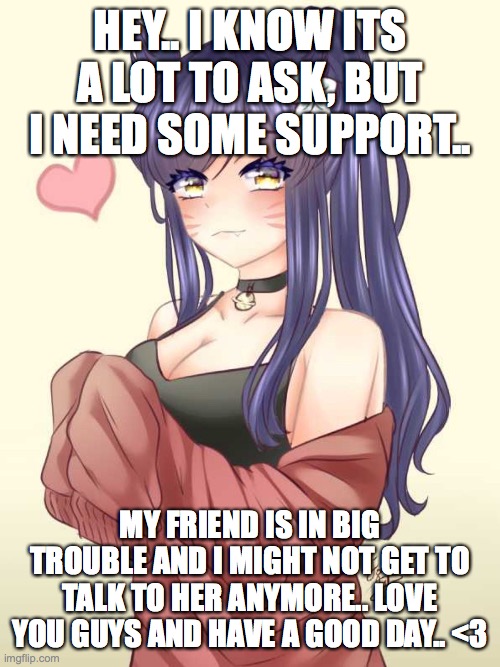 Please show some support.. <3 | HEY.. I KNOW ITS A LOT TO ASK, BUT I NEED SOME SUPPORT.. MY FRIEND IS IN BIG TROUBLE AND I MIGHT NOT GET TO TALK TO HER ANYMORE.. LOVE YOU GUYS AND HAVE A GOOD DAY.. <3 | image tagged in support,love,help | made w/ Imgflip meme maker