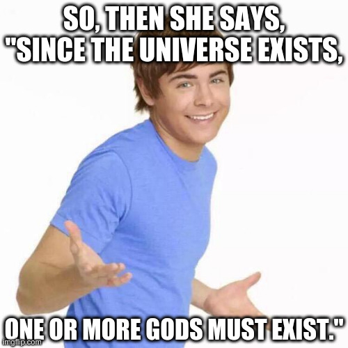 Amazing Logic | SO, THEN SHE SAYS, "SINCE THE UNIVERSE EXISTS, ONE OR MORE GODS MUST EXIST." | image tagged in zac efron shrug | made w/ Imgflip meme maker