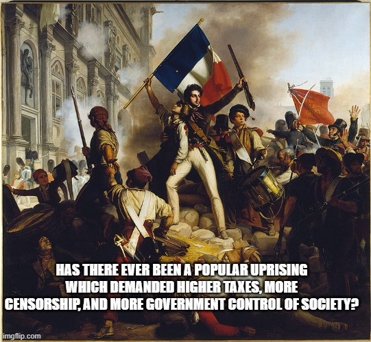 popular uprising | HAS THERE EVER BEEN A POPULAR UPRISING WHICH DEMANDED HIGHER TAXES, MORE CENSORSHIP, AND MORE GOVERNMENT CONTROL OF SOCIETY? | image tagged in popular uprising | made w/ Imgflip meme maker