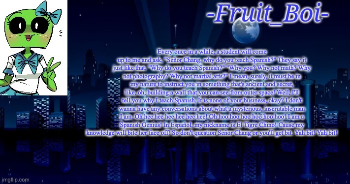 Every once in a while, a student will come up to me and ask, "Señor Chang, why do you teach Spanish?" They say it just like that. "Why do you teach Spanish?" "Why you? Why not math? Why not photography? Why not martial arts?" I mean, surely, it must be in my nature to instruct you in something that's ancient and secret, like, oh, building a wall that you can see from outer space! Well, I'll tell you why I teach Spanish. It is none of your business, okay? I don't wanna have any conversations about what a mysterious, inscrutable man I am. Oh hee hee hee hee hee hee! Oh hoo hoo hoo hoo hoo hoo! I am a Spanish Genius! In Español, my nickname is El Tigre Chino! Cause my knowledge will bite her face off! So don't question Señor Chang or you'll get bit. Yah bit! Yah bit! | image tagged in woah announcement temp | made w/ Imgflip meme maker