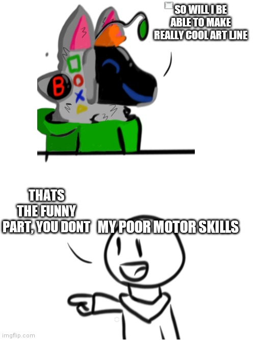 I have really shitty fine motor skills | SO WILL I BE ABLE TO MAKE REALLY COOL ART LJNE; THATS THE FUNNY PART, YOU DONT; MY POOR MOTOR SKILLS | made w/ Imgflip meme maker