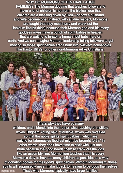 WHY DO MORMONS OFTEN HAVE LARGE FAMILIES? The Mormon doctrine that teaches followers to have a lot of children is not from the biblical idea that children are a blessing given by God—or how a husband and wife become one. Instead, with all due respect, Mormons are taught that they must hurry and crank out the linoleum lizards (kids) because their Mormon god and his many goddess wives have a bunch of spirit babies in heaven that are waiting to inhabit a human host baby here on earth. And we can imagine Mormon leadership telling followers to get
moving so those spirit babies aren’t born into “wicked” households
like Pastor Billy’s, or other non-Mormons—like Christians. That's why they have so many children, and it blends into their other false teaching of multiple wives. Brigham Young said, “[Multiple] wives was revealed so that the noble spirits [spirit babies,] which are waiting for tabernacles [bodies] might be brought forth.” In other words, they don't have time to stick with just one bride because their god needs them to crank out the kids like an assembly line. Mormonism teaches that it is every Mormon's duty to have as many children as possible, as a way of donating bodies for their god's spirit babies. Without Mormonism, those
spirits will supposedly never make it back to heaven to be gods themselves.
That’s why Mormons typically have large families. | image tagged in mormon,cult,god,bible,jesus,christian | made w/ Imgflip meme maker