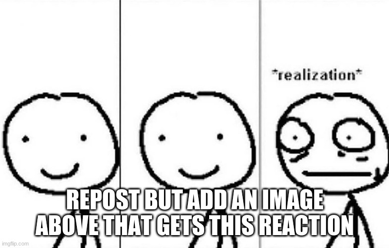 *realization* | REPOST BUT ADD AN IMAGE ABOVE THAT GETS THIS REACTION | image tagged in realization | made w/ Imgflip meme maker