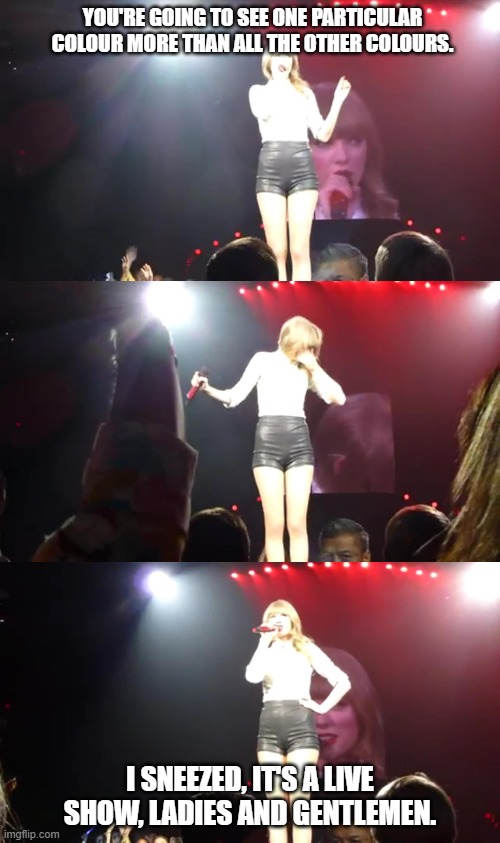 Taylor Swift Sneezing on Stage | YOU'RE GOING TO SEE ONE PARTICULAR COLOUR MORE THAN ALL THE OTHER COLOURS. I SNEEZED, IT'S A LIVE SHOW, LADIES AND GENTLEMEN. | image tagged in taylor swift,red tour san antonio 2013,bless you taylor,red tour,sneezing | made w/ Imgflip meme maker