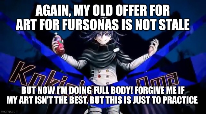 Nemo lowkey reminded me with a post- | AGAIN, MY OLD OFFER FOR ART FOR FURSONAS IS NOT STALE; BUT NOW I’M DOING FULL BODY! FORGIVE ME IF MY ART ISN’T THE BEST, BUT THIS IS JUST TO PRACTICE | image tagged in furry,art offers | made w/ Imgflip meme maker