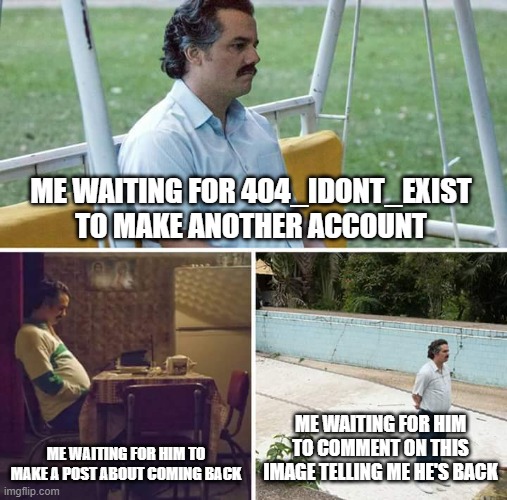 He deleted his account again 눈‿눈 | ME WAITING FOR 404_IDONT_EXIST TO MAKE ANOTHER ACCOUNT; ME WAITING FOR HIM TO MAKE A POST ABOUT COMING BACK; ME WAITING FOR HIM TO COMMENT ON THIS IMAGE TELLING ME HE'S BACK | image tagged in memes,sad pablo escobar,waiting,still waiting | made w/ Imgflip meme maker