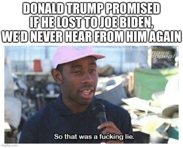 So That Was A F---ing Lie | DONALD TRUMP PROMISED IF HE LOST TO JOE BIDEN, WE’D NEVER HEAR FROM HIM AGAIN | image tagged in so that was a f---ing lie | made w/ Imgflip meme maker
