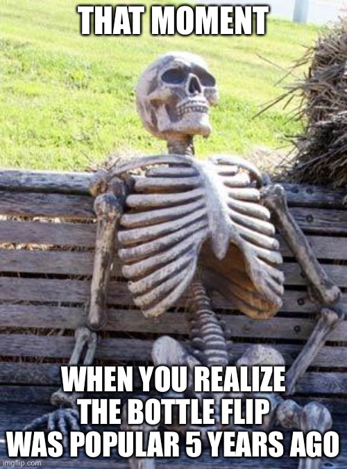 Waiting Skeleton | THAT MOMENT; WHEN YOU REALIZE THE BOTTLE FLIP WAS POPULAR 5 YEARS AGO | image tagged in memes,waiting skeleton | made w/ Imgflip meme maker